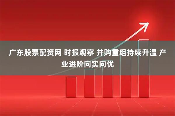 广东股票配资网 时报观察 并购重组持续升温 产业进阶向实向优