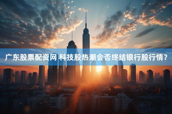 广东股票配资网 科技股热潮会否终结银行股行情？