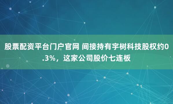 股票配资平台门户官网 间接持有宇树科技股权约0.3%，这家公司股价七连板