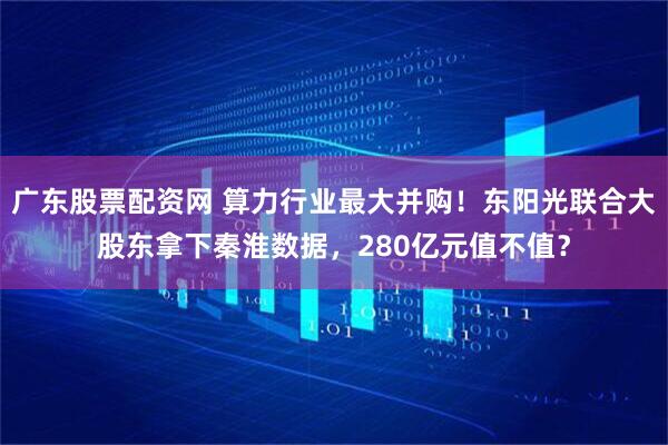 广东股票配资网 算力行业最大并购！东阳光联合大股东拿下秦淮数据，280亿元值不值？