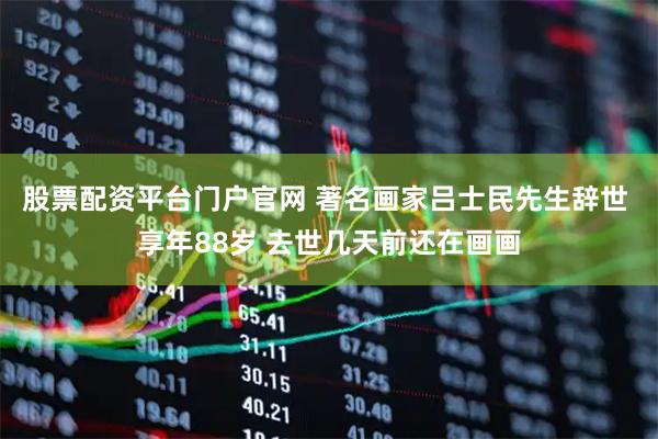 股票配资平台门户官网 著名画家吕士民先生辞世 享年88岁 去世几天前还在画画