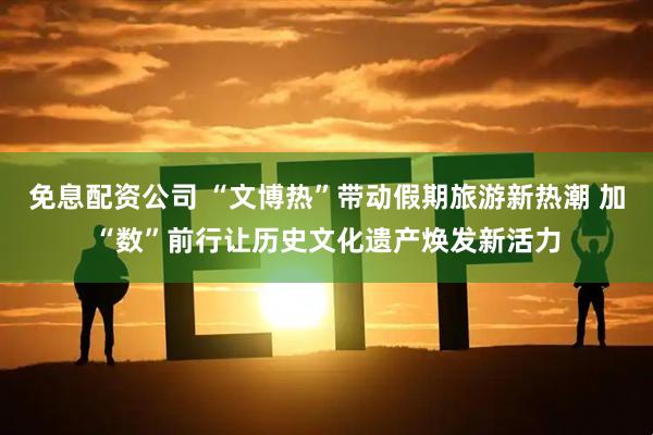 免息配资公司 “文博热”带动假期旅游新热潮 加“数”前行让历史文化遗产焕发新活力