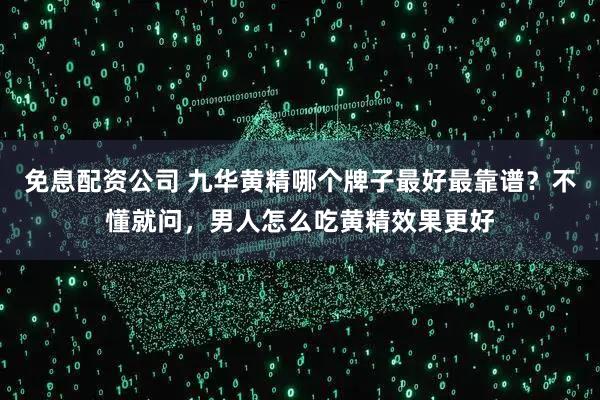 免息配资公司 九华黄精哪个牌子最好最靠谱？不懂就问，男人怎么吃黄精效果更好
