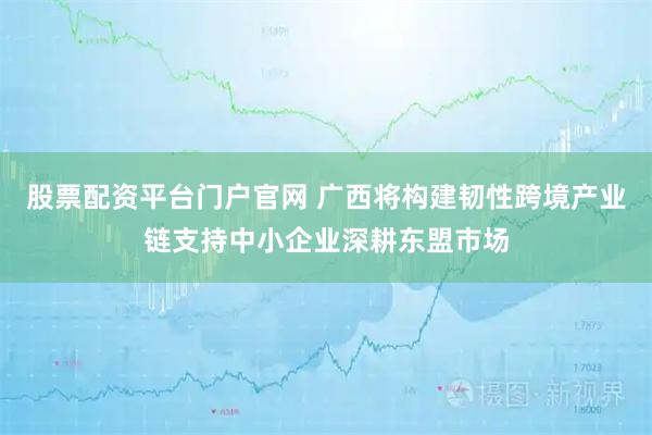 股票配资平台门户官网 广西将构建韧性跨境产业链支持中小企业深耕东盟市场
