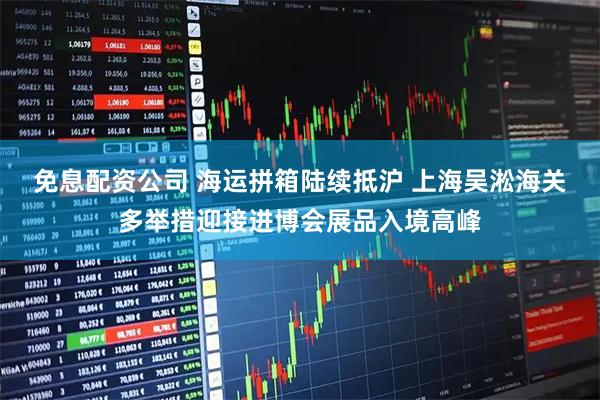 免息配资公司 海运拼箱陆续抵沪 上海吴淞海关多举措迎接进博会展品入境高峰