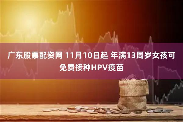 广东股票配资网 11月10日起 年满13周岁女孩可免费接种HPV疫苗