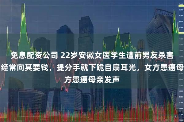 免息配资公司 22岁安徽女医学生遭前男友杀害，男方经常向其要钱，提分手就下跪自扇耳光，女方患癌母亲发声