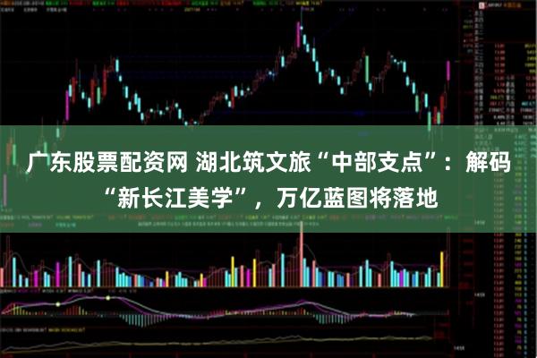 广东股票配资网 湖北筑文旅“中部支点”：解码“新长江美学”，万亿蓝图将落地