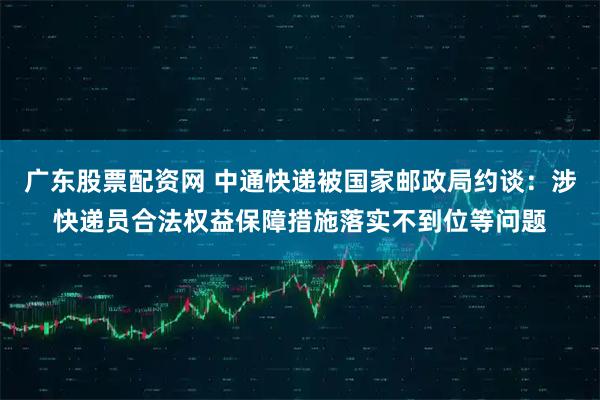 广东股票配资网 中通快递被国家邮政局约谈：涉快递员合法权益保障措施落实不到位等问题