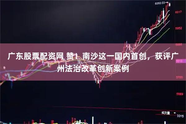 广东股票配资网 赞！南沙这一国内首创，获评广州法治改革创新案例