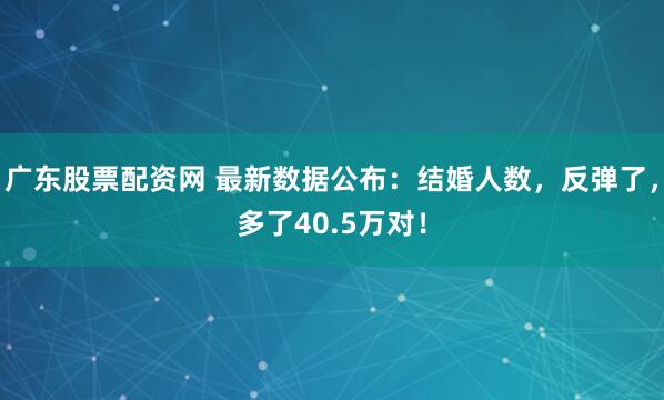 广东股票配资网 最新数据公布：结婚人数，反弹了，多了40.5万对！