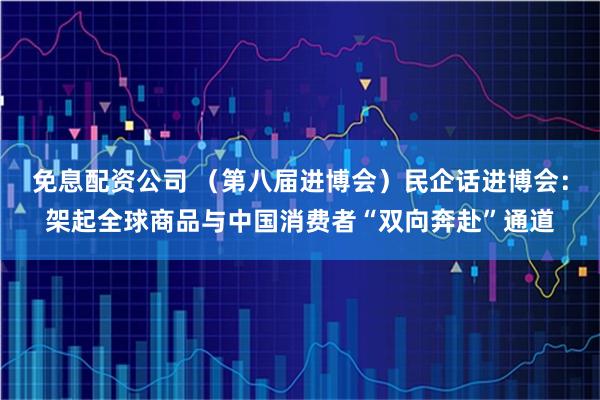 免息配资公司 （第八届进博会）民企话进博会：架起全球商品与中国消费者“双向奔赴”通道