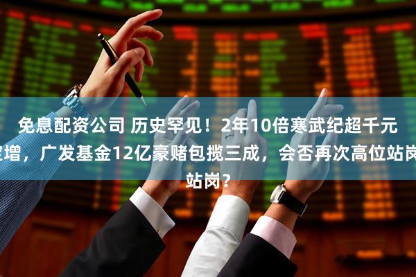免息配资公司 历史罕见！2年10倍寒武纪超千元定增，广发基金12亿豪赌包揽三成，会否再次高位站岗？