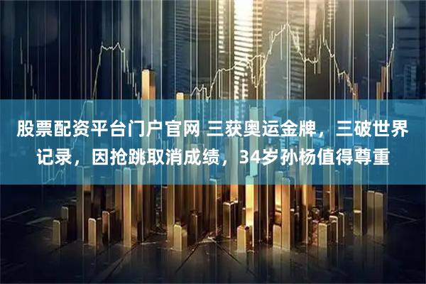 股票配资平台门户官网 三获奥运金牌，三破世界记录，因抢跳取消成绩，34岁孙杨值得尊重