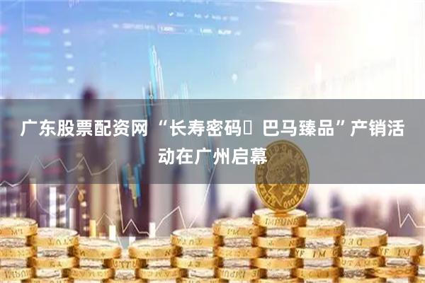 广东股票配资网 “长寿密码・巴马臻品”产销活动在广州启幕
