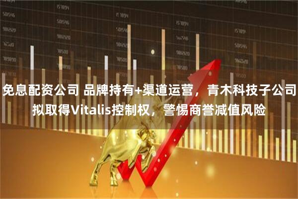 免息配资公司 品牌持有+渠道运营，青木科技子公司拟取得Vitalis控制权，警惕商誉减值风险