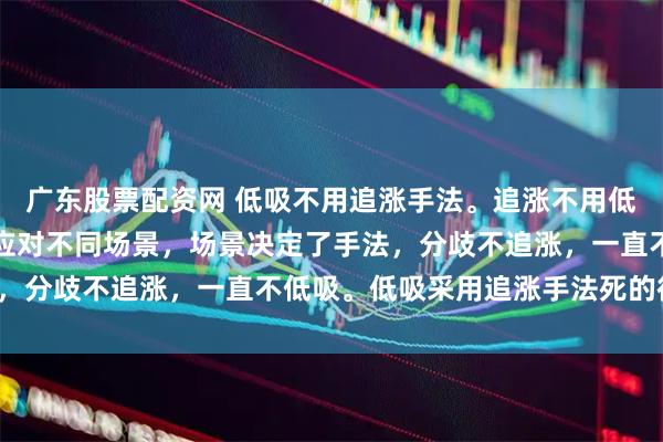 广东股票配资网 低吸不用追涨手法。追涨不用低吸的手法。低吸和追涨应对不同场景，场景决定了手法，分歧不追涨，一直不低吸。低吸采用追涨手法死的很惨。