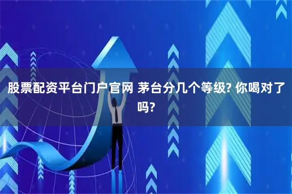 股票配资平台门户官网 茅台分几个等级? 你喝对了吗?