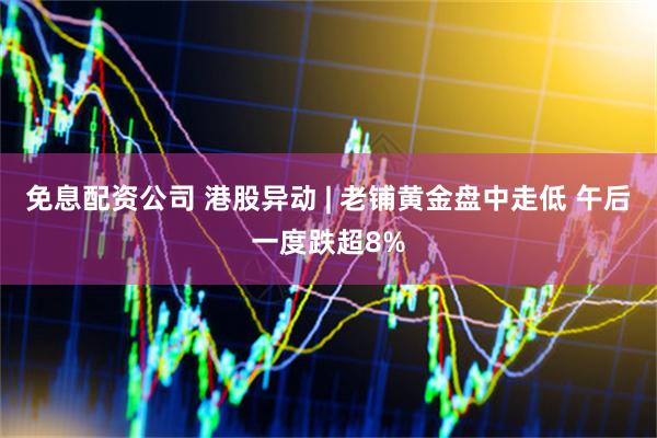 免息配资公司 港股异动 | 老铺黄金盘中走低 午后一度跌超8%