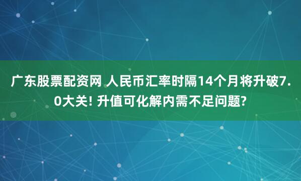 广东股票配资网 人民币汇率时隔14个月将升破7.0大关! 升值可化解内需不足问题?
