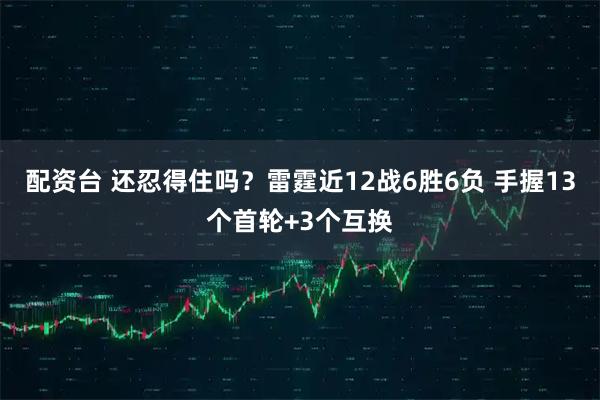 配资台 还忍得住吗？雷霆近12战6胜6负 手握13个首轮+3个互换