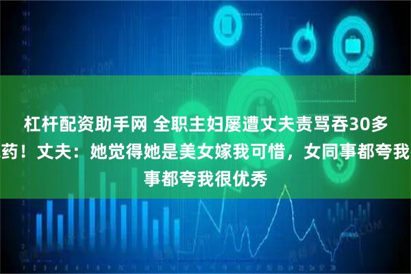 杠杆配资助手网 全职主妇屡遭丈夫责骂吞30多粒安眠药！丈夫：她觉得她是美女嫁我可惜，女同事都夸我很优秀