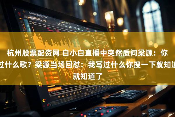 杭州股票配资网 白小白直播中突然质问梁源：你写过什么歌？梁源当场回怼：我写过什么你搜一下就知道了