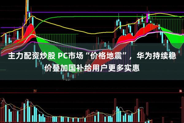 主力配资炒股 PC市场“价格地震”，华为持续稳价叠加国补给用户更多实惠