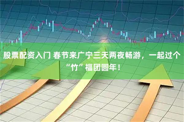 股票配资入门 春节来广宁三天两夜畅游，一起过个“竹”福团圆年！