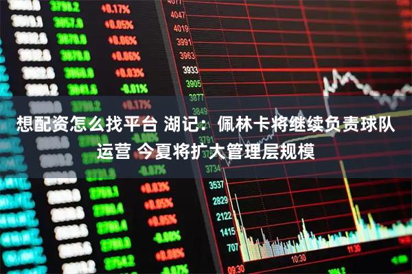 想配资怎么找平台 湖记：佩林卡将继续负责球队运营 今夏将扩大管理层规模