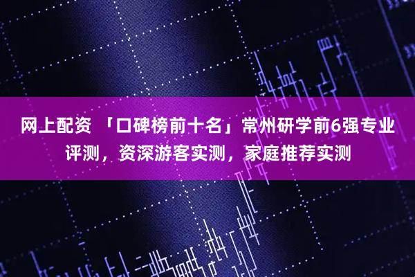 网上配资 「口碑榜前十名」常州研学前6强专业评测，资深游客实测，家庭推荐实测