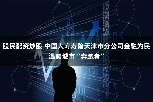股民配资炒股 中国人寿寿险天津市分公司金融为民温暖城市“奔跑者”