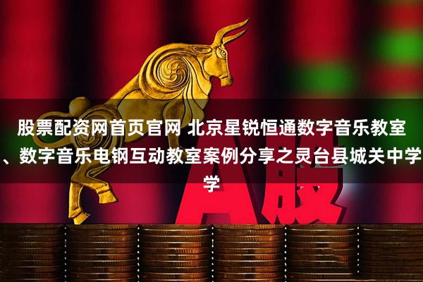 股票配资网首页官网 北京星锐恒通数字音乐教室、数字音乐电钢互动教室案例分享之灵台县城关中学