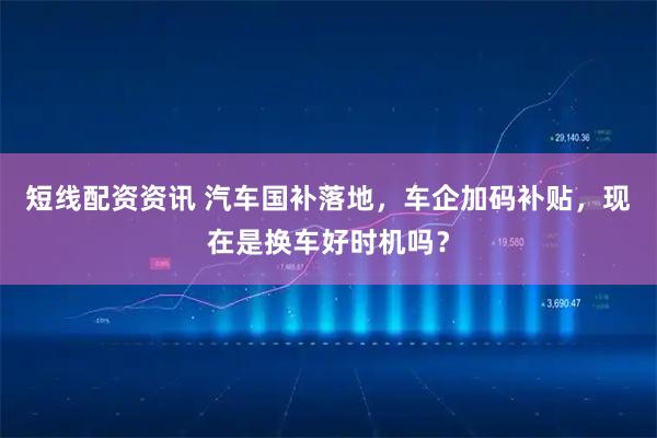短线配资资讯 汽车国补落地，车企加码补贴，现在是换车好时机吗？
