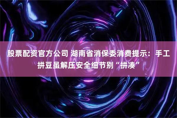 股票配资官方公司 湖南省消保委消费提示：手工拼豆虽解压安全细节别“拼凑”