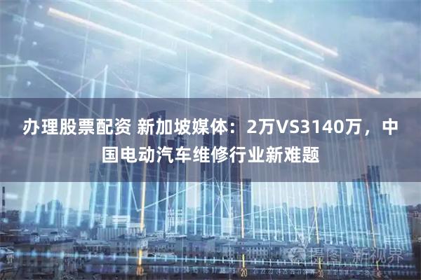 办理股票配资 新加坡媒体：2万VS3140万，中国电动汽车维修行业新难题