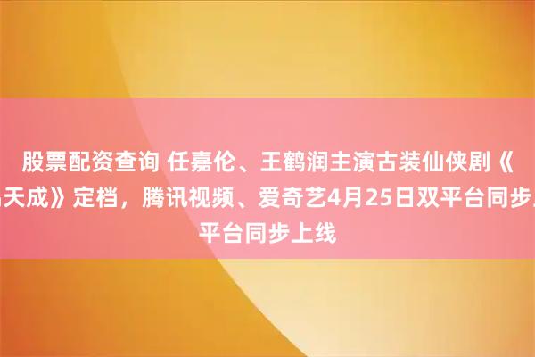 股票配资查询 任嘉伦、王鹤润主演古装仙侠剧《佳偶天成》定档，腾讯视频、爱奇艺4月25日双平台同步上线