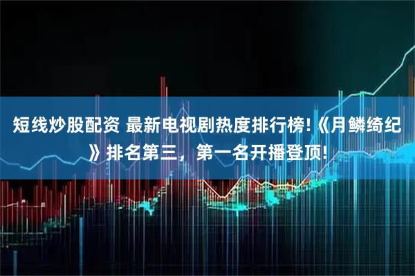 短线炒股配资 最新电视剧热度排行榜!《月鳞绮纪》排名第三，第一名开播登顶!