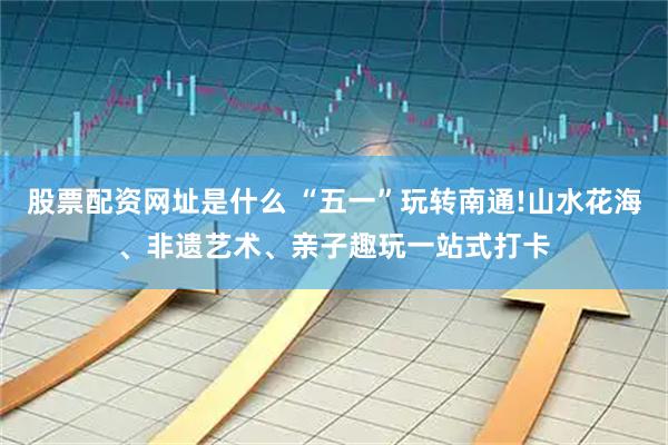 股票配资网址是什么 “五一”玩转南通!山水花海、非遗艺术、亲子趣玩一站式打卡