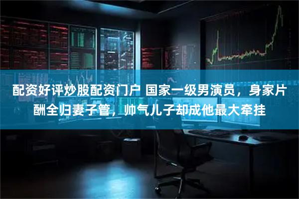 配资好评炒股配资门户 国家一级男演员，身家片酬全归妻子管，帅气儿子却成他最大牵挂