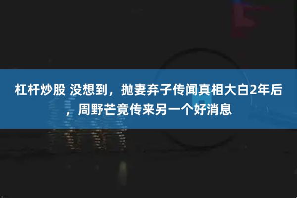 杠杆炒股 没想到，抛妻弃子传闻真相大白2年后，周野芒竟传来另一个好消息