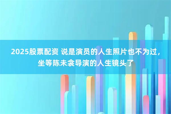 2025股票配资 说是演员的人生照片也不为过，坐等陈未衾导演的人生镜头了