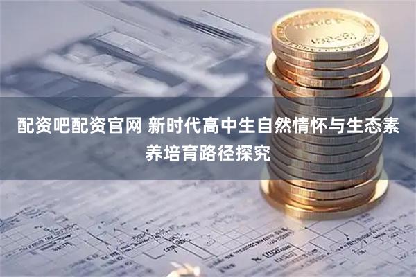 配资吧配资官网 新时代高中生自然情怀与生态素养培育路径探究