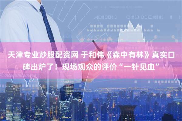 天津专业炒股配资网 于和伟《森中有林》真实口碑出炉了！现场观众的评价“一针见血”