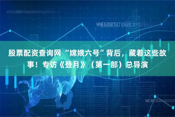 股票配资查询网 “嫦娥六号”背后，藏着这些故事！专访《登月》（第一部）总导演