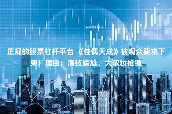 正规的股票杠杆平台 《佳偶天成》被观众要求下架！理由：演技尴尬、大浓妆抢镜