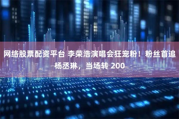 网络股票配资平台 李荣浩演唱会狂宠粉！粉丝首追杨丞琳，当场转 200