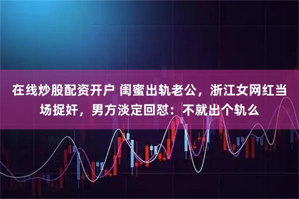 在线炒股配资开户 闺蜜出轨老公，浙江女网红当场捉奸，男方淡定回怼：不就出个轨么