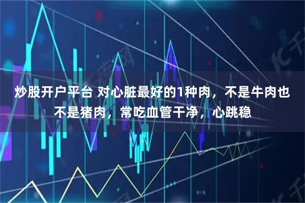 炒股开户平台 对心脏最好的1种肉，不是牛肉也不是猪肉，常吃血管干净，心跳稳