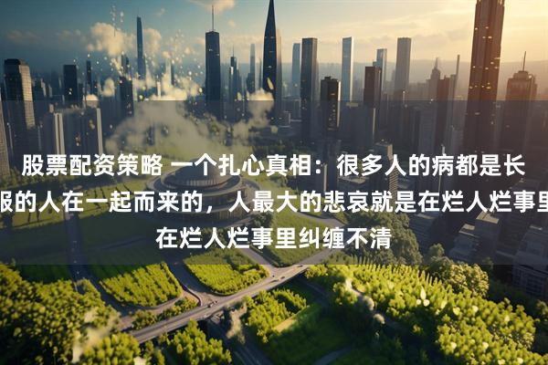 股票配资策略 一个扎心真相：很多人的病都是长期与不舒服的人在一起而来的，人最大的悲哀就是在烂人烂事里纠缠不清